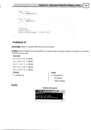 Capítulo 3: .Estructura Selectiva Simple y Doble $
r
if (n < 0){
r : '-NEGATIVO";
]
l a l^
rt(n:= 0){
' T : "NEUTRO",'
)
/ /sal lda
cout< < " n-,.
cout<<"Resulcado : *<<r<<" n";
i
Problema'13
Enunciado: Dado un caracter determinar si es una vocal.
Análisis: Para la solución de este problema, se requiere que el usuario ingrese un caracter y el sistema
verifica si es una vocal.
Expresión
Si c='a'vc=A'=VOCAL
Si c='e'vc='E'=VOCAL
Si c='i'vc='l'=VOCAL
Si c='o'vc='O'+VOCAL
5i C='U'VC='U'=+VOCAL
Entrada
. Caracter (c).
Diseño:
Salida
. Resultado (r)
_ ES VOCAL
- NO ES VOCAL
lnterfaz de Usuario
 