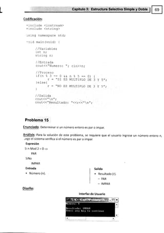F
L .9.: ut*
Codificación:
=include <iostream>
+include <string>
-ising namespace std;
-.'crd main (void) {
/ / Var rables
int n,'
^+-i'.- ...
¡ L! rl19 r ,
/ / Elntrada
cout(("Nunero: "; cin))n;
/ /Proceso
¡f (n 2 ?:: n
- -
ñT
!
- Ja
r^l
-^
f
j sf ¡e 1
r : ttNO
l
I
^o-tr--
MITT TFTDT A
MUL?TPLO
o) r
nr 2 v trrr.
UL J L J f
Dtr ? Y 52.
trc
/ /Sa1ída
^^ir//tr ^rt.
uvul rr r
cout<{"Resultado : "<<r(<"n";
Problema 15
Enunciado: Determinar si un número entero es par o impar.
Análisis: Para la solución de este problema, se requiere que el usuario ingrese un número entero n,
rego el sistema verifica si el número es par o impar.
Expresión
Si nMod2=0=
PAR
SiNo
IMPAR
Entrada
. Número (n).
Salida
. Resultado (r).
- PAR
_ IMPAR
Diseño:
lnterfaz de Usuario
 