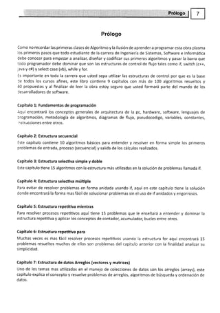 Prólogo
Como no recordar las primeras clases de Algoritmo y la ilusión de aprender a programar esta obra plasma
los primeros pasos que todo estudiante de la carrera de lngenierÍa de Sistemas, Software e lnformática
debe conocer para empezar a analizar, diseñar y codificar sus primeros algoritmos y pasar la barra que
todo programador debe dominar que son las estructuras de control de flujo tales como if, switch (c++,
;ava y c#) y select case (vb), while y for.
!s importante en toda la carrera que usted sepa utilizar las estructuras de control por que es la base
le todos los cursos afines, este libro contiene 9 capítulos con más de 100 algoritmos resueltos y
80 propuestos y al finalizar de leer la obra estoy seguro que usted formará parte del mundo de los
Jesarrolladores de software.
Capítulo 1: Fundamentos de programación
Aquí encontrará los conceptos generales de arquitectura de la pc, hardware, software, lenguajes cie
crogramación, metodología de algoritmos, diagramas de flujo, pseudocodigo, variables, constantes,
nstrucciones entre otros.
Capítulo 2: Estructura secuencial
Este capítulo conüene 10 algoritmos básicos para entender y resolver en forma simple los primeros
problemas de entrada, proceso (secuencial) y salida de los cálculos realizados.
Capítulo 3: Estructura selectiva simple y doble
Este capítulo tiene 15 algoritmos con la estructura más utilizadas en la solución de problemas llamada if.
Capítulo 4: Estructura selectiva múltiple
Para evitar de resolver problemas en forma anidada usando il aquí en este capítulo üene la solución
donde encontrará la forma mas fácil de solucionar problemas sin el uso de if anidados y engorrosos.
Capítulo 5: Estructura repetitiva mientras
Para resolver procesos repetitivos aquí tiene 15 problemas que le enseñará a entender y dominar la
estructura repeütiva y aplicar los conceptos de contador, acumulador; bucles entre otros.
Capítulo 5: Estructura repetitiva para
Muchas veces es mas fácil resolver procesos repeütivos usando Ia estructura for aquí encontrará 15
problemas resueltos muchos de ellos son problemas del capitulo anterior con la finalidad analizar su
simplicidad.
Capítulo 7: Estructura de datos Arreglos (vectores y matrices)
Uno de los temas mas utilizados en el manejo de colecciones de datos son los arreglos (arrays), este
capitulo explica el concepto y resuelve problemas de arreglos, algoritmos de búsqueda y ordenación de
datos.
 