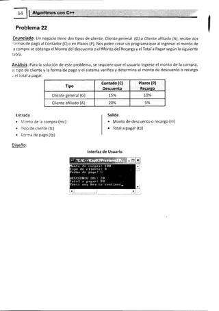 Problema 22
Enunciado: lJn negocio trene dos trpos de cliente, Cliente general (G) o Cliente afitíado (A), recíbe dos
'ormas de pago al Contador (C) o en Plazos (P), Nos piden crear un programa que al ingresar el monto de
a compra se obtenga el Monto del descuento o el Monto del Recargo y el Totala Pagar según la siguiente
ra b la.
Análisis: Para la solución de este problema, se requiere que el usuario ingrese el monto de la compra,
e1 tipo de cliente y la forma de pago y el sistema verifica y determina el monto de descuento o recargo
',, el total a pagar.
Tipo
contado {c}
D€scuento
Plazos (P)
Recarso
Cliente general (G) 1.5% to%
Cliente afiliado (A) 20% 5%
Entrada
. Monto de la compra (mc)
. Tlpo de cliente (tc)
. Forma de pago (fp)
Diseño:
Salida
o Monto de descuento o recargo (m)
. Total a pagar (tp)
lnterfaz de Usuario
 