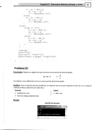 :ü!:i.'$s*r$$ffi ;#ibsffi $¡61pE y: $oble
m:
lp
r
1e-Lse {
m:
tp
r
)
I ^t ^^ f
I crse 1
i€l€^
!! rIJ
m
tp
r
I ^1^^ I
ICf¡U1
m
tp
r
)
J
--
* ñrc^ -.
.IIU ULJ! U,
:mc-*i
- "DESCUENTO 15%";
m¡ + DEr/- C.
:mc*mi
= "RECARGO L0%";
^¡  f
u ,i I
-
h^ * ñrC- l '
- rilu ulJU nt
- "DilSCUENTO 20%";
: m¡ * PE/-
^.
r!v ¿1,
:mc+m;
: "RECARGO 5%";
/ / Sal ida
-^i1t¿¿" ^"
.
LvuL l¡ ,
cout<<r<<": "<<m<<"n";
cour<<"Total a pagar: "<<tp<<"n";
l
Problema 23
Enunciado: Elabore un algoritmo que resuelva una ecuación de primer grado.
aX+b=O ,=1
a
Considerar si a es diferente a 0 no es una ecuación de primer grado.
Análisis: Para la soluclón de este problema, se requiere que el usuario ingrese el valor de a y b, luego el
sistema verifica y determina el valor de x
Entrada
. Coeficiente a (a)
. Termino independiente b (b)
Diseño:
lnterfaz de Usuario
Salida
. Raíz x (x)
 
