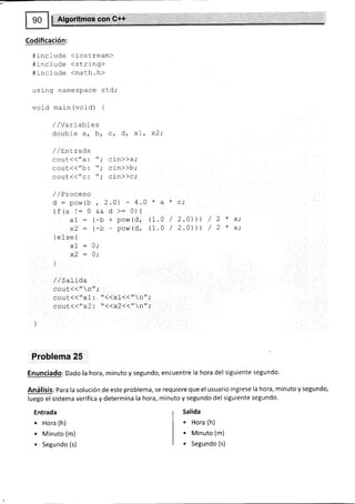 Codificación:
#include (iostream)
#rrc i ude <stri nq>
#incfude <math.h>
,rsing namespace sEd,'
void main (void) {
//Variables
double a, b, c, d, xL, x2;
/ / Ent rada
cout({"a : t'; cin))a;
cout(("b: "; cin>>b;
sout<<"c: "; cin))c;
/,/Proceso
d: pow(b , 2.0) - 4.0 * a * c;
if (a l= 0 && d >- 0) {
xl : (-b + pow(d, (I.A / 2.0t) / 2 * a;
x2: (-b - pow(d, (L.O / 2.0))l / 2 * a;
] efse {
Af - V/
x2 : 0;
]
/ / sal rda
cout<<"n-;
cout(d"x1 : "<<x1(<"n";
couL11" x2: "<<x2(<"n" ;
Problema 25
EnunCiadO: Dado la hora, minuto y segundo, encuentre la hora del siguiente segundo.
Análisis: Para la solución de este problema, se requiere que el usuario ingrese la hora, minuto y segundo,
luego el sistema verifica y determina la hora, minuto y segundo del siguiente segundo.
Entrada
. Hora (h)
. Minuto (m)
. Segundo (s)
Salida
. Hora (h)
. Minuto (m)
. Segundo (s)
 