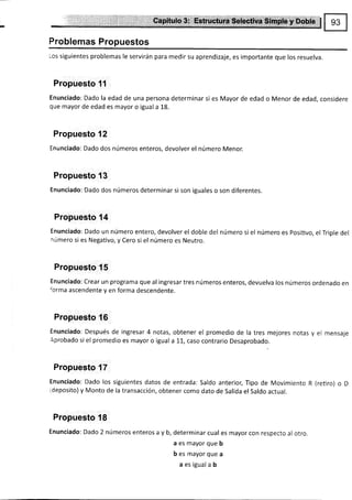 Problemas Propuestos
Los siguientes problemas le servirán para medir su aprendizaje, es importante que los resuelva.
Propuesto 11
Enunciado: Dado la edad de una persona determinar si es Mayor de edad o Menor de edad, considere
que mayor de edad es mayor o igual a 18.
Propuesto f 2
Enunciado: Dado dos números enteros, devolver el número Menor.
Propuesto 13
Enunciado: Dado dos números determinar si son iguales o son diferentes.
Propuesto {4
Enunciado: Dado un número entero, devolver el doble del número si el número es Posiüvo, el Triple del
¡úmero si es Negativo, y Cero si el número es Neutro.
Propuesto 15
Enunciado: Crear un programa que al ingresar tres números enteros, devuelva los números ordenado en
'orma ascendente y en forma descendente.
Propuesto 16
Enunciado: Después de ingresar 4 notas, obtener el promedio de la tres mejores notas y el mensaje
Aprobado si el promedio es mayor o iguala 11, caso contrario Desaprobado.
Propuesto 17
Enunciado: Dado los siguientes datos de entrada: Saldo anterior, Tipo de Movimiento R (retiro) o D
ideposito) y Monto de la transacción, obtener como dato de Salida el saldo actual.
Propuesto 18
Enunciado: Dado 2 números enteros a y b, determinar cual es mayor con respecto al otro.
a es mayor que b
b es mayor que a
a es igual a b
 