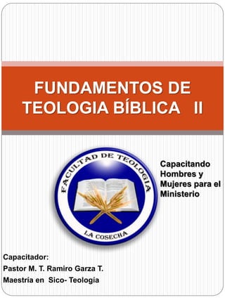 Capacitador:
Pastor M. T. Ramiro Garza T.
Maestría en Sico- Teología
FUNDAMENTOS DE
TEOLOGIA BÍBLICA II
Capacitando
Hombres y
Mujeres para el
Ministerio
 