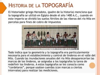 HISTORIA DE LA TOPOGRAFÍA
El historiador griego Herodoto, (padre de la historia) menciona que
la topografía se utilizó en Egipto desde el año 1400 A.C., cuando en
este imperio se dividió los suelos fértiles de las riberas del rio Nilo en
parcelas para fines de cobro de impuestos
Todo indica que la geometría y la topografía era particularmente
necesaria para el establecimiento y control de linderos en el valle del
Nilo. Cuando las inundaciones anuales del rio Nilo desaparecerían las
marcas de los linderos, se asignaba a los topógrafos la tarea de
redefinir los linderos. A estos topógrafos se les conocía como
“cordelaros”, porque usaban cuerdas (con marcas a ciertos
intervalos) para realizar las mediciones.
 