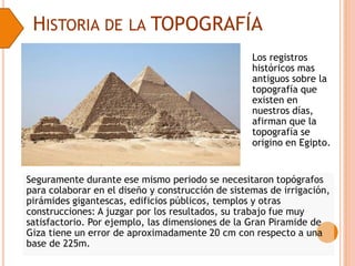 HISTORIA DE LA TOPOGRAFÍA
Los registros
históricos mas
antiguos sobre la
topografía que
existen en
nuestros días,
afirman que la
topografía se
origino en Egipto.
Seguramente durante ese mismo periodo se necesitaron topógrafos
para colaborar en el diseño y construcción de sistemas de irrigación,
pirámides gigantescas, edificios públicos, templos y otras
construcciones: A juzgar por los resultados, su trabajo fue muy
satisfactorio. Por ejemplo, las dimensiones de la Gran Piramide de
Giza tiene un error de aproximadamente 20 cm con respecto a una
base de 225m.
 