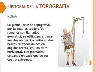HISTORIA DE LA TOPOGRAFÍA
La grama (cruz de topografía),
por la cual los topógrafos
romanos son llamados
gromatici, se utilizo para trazar
ángulos rectos. Consistía en dos
brazos cruzados unidos en
ángulos rectos, en una cruz
horizontal, con plomadas
colgando en cada uno de sus
cuatro extremos.
ROMA
 
