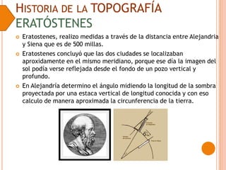 HISTORIA DE LA TOPOGRAFÍA
ERATÓSTENES
 Eratostenes, realizo medidas a través de la distancia entre Alejandria
y Siena que es de 500 millas.
 Eratostenes concluyó que las dos ciudades se localizaban
aproxidamente en el mismo meridiano, porque ese día la imagen del
sol podía verse reflejada desde el fondo de un pozo vertical y
profundo.
 En Alejandría determino el ángulo midiendo la longitud de la sombra
proyectada por una estaca vertical de longitud conocida y con eso
calculo de manera aproximada la circunferencia de la tierra.
 