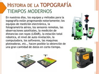 HISTORIA DE LA TOPOGRAFÍA
TIEMPOS MODERNOS
En nuestros días, los equipos y métodos para la
topografía están progresando notoriamente; los
equipos de medición electrónica, la
fotogrametría aérea, los sensores remotos, las
observaciones satelitales, la medición de
distancias con rayos (LIDAR), la estación total
robotica, el nivel de auto nivelación, la
computadora, los softwares, las maquinas
ploteadoras, etc., hacen posible la obtención de
una gran cantidad de datos en corto tiempo.
 
