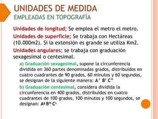 UNIDADES DE MEDIDA
EMPLEADAS EN TOPOGRAFÍA
Unidades de longitud; Se emplea el metro el metro.
Unidades de superficie; Se trabaja con Hectáreas
(10.000m2). Si la extensión es grande se utiliza Km2.
Unidades angulares; se trabaja con graduación
sexagesimal o centesimal.
a) Graduación sexagesimal, supone la circunferencia
dividida en 360 partes denominadas grados, distribuidos en
cuatro cuadrantes de 90 grados, 60 minutos y 60 segundos,
se designan de la siguiente manera: A° B’ C”
b) Graduación centesimal, considera dividida la
circunferencia en 400 grados, distribuidos en cuatro
cuadrantes de 100 grados, 100 minutos y 100 segundos, se
designan: Ag Bm Cs
 