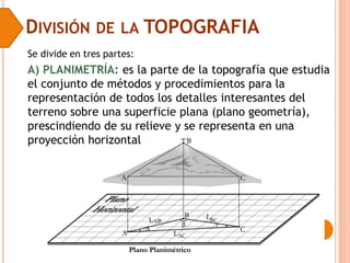 DIVISIÓN DE LA TOPOGRAFIA
Se divide en tres partes:
A) PLANIMETRÍA: es la parte de la topografía que estudia
el conjunto de métodos y procedimientos para la
representación de todos los detalles interesantes del
terreno sobre una superficie plana (plano geometría),
prescindiendo de su relieve y se representa en una
proyección horizontal
 