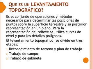QUE ES UN LEVANTAMIENTO
TOPOGRÁFICO?
Es el conjunto de operaciones y métodos
necesarios para determinar las posiciones de
puntos sobre la superficie terrestre y su posterior
representación en un plano. Para la
representación del relieve se utiliza curvas de
nivel y para los detalles polígonos.
El levantamiento topográfico, se divide en tres
etapas:
1. Reconocimiento de terreno y plan de trabajo
2. Trabajo de campo
3. Trabajo de gabinete
 