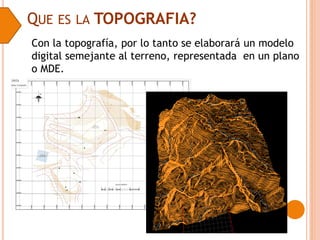 QUE ES LA TOPOGRAFIA?
Con la topografía, por lo tanto se elaborará un modelo
digital semejante al terreno, representada en un plano
o MDE.
 
