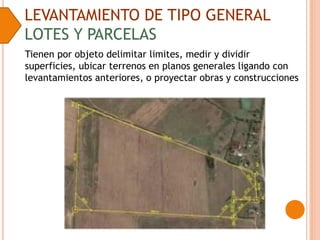 LEVANTAMIENTO DE TIPO GENERAL
LOTES Y PARCELAS
Tienen por objeto delimitar limites, medir y dividir
superficies, ubicar terrenos en planos generales ligando con
levantamientos anteriores, o proyectar obras y construcciones
 