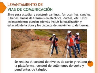 LEVANTAMIENTO DE
VIAS DE COMUNICACIÓN
Sirve para estudiar y construir caminos, ferrocarriles, canales,
tuberías, líneas de transmisión eléctrica, ductos, etc. Estos
levantamientos pueden además incluir la localización y
estacado de la obra y los cálculos del movimiento de tierras.
Se realiza el control de niveles de corte y relleno de
la plataforma, control de volúmenes de corte y
pendientes de taludes
 