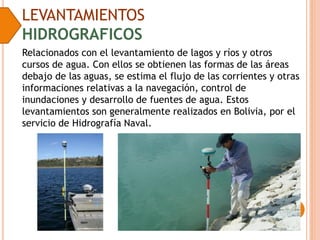 LEVANTAMIENTOS
HIDROGRAFICOS
Relacionados con el levantamiento de lagos y ríos y otros
cursos de agua. Con ellos se obtienen las formas de las áreas
debajo de las aguas, se estima el flujo de las corrientes y otras
informaciones relativas a la navegación, control de
inundaciones y desarrollo de fuentes de agua. Estos
levantamientos son generalmente realizados en Bolivia, por el
servicio de Hidrografía Naval.
 