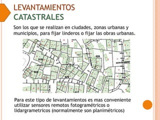 LEVANTAMIENTOS
CATASTRALES
Son los que se realizan en ciudades, zonas urbanas y
municipios, para fijar linderos o fijar las obras urbanas.
Para este tipo de levantamientos es mas conveniente
utilizar sensores remotos fotogramétricos o
lidargrametricos (normalmente son planimétricos)
 