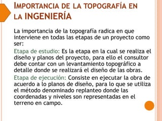 IMPORTANCIA DE LA TOPOGRAFÍA EN
LA INGENIERÍA
La importancia de la topografía radica en que
interviene en todas las etapas de un proyecto como
ser:
Etapa de estudio: Es la etapa en la cual se realiza el
diseño y planos del proyecto, para ello el consultor
debe contar con un levantamiento topográfico a
detalle donde se realizará el diseño de las obras.
Etapa de ejecución: Consiste en ejecutar la obra de
acuerdo a lo planos de diseño, para lo que se utiliza
el método denominado replanteo donde las
coordenadas y niveles son representadas en el
terreno en campo.
 
