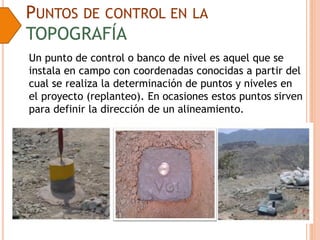PUNTOS DE CONTROL EN LA
TOPOGRAFÍA
Un punto de control o banco de nivel es aquel que se
instala en campo con coordenadas conocidas a partir del
cual se realiza la determinación de puntos y niveles en
el proyecto (replanteo). En ocasiones estos puntos sirven
para definir la dirección de un alineamiento.
 