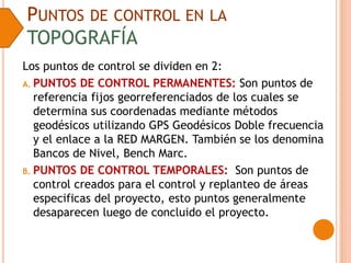PUNTOS DE CONTROL EN LA
TOPOGRAFÍA
Los puntos de control se dividen en 2:
A. PUNTOS DE CONTROL PERMANENTES: Son puntos de
referencia fijos georreferenciados de los cuales se
determina sus coordenadas mediante métodos
geodésicos utilizando GPS Geodésicos Doble frecuencia
y el enlace a la RED MARGEN. También se los denomina
Bancos de Nivel, Bench Marc.
B. PUNTOS DE CONTROL TEMPORALES: Son puntos de
control creados para el control y replanteo de áreas
especificas del proyecto, esto puntos generalmente
desaparecen luego de concluido el proyecto.
 