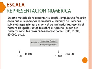 ESCALA
REPRESENTACION NUMERICA
En este método de representar la escala, emplea una fracción
en la que el numerador representa el número de unidades
sobre el mapa (siempre uno) y el denominador representa el
número de iguales unidades sobre el terreno (deben ser
números sencillos terminados en cero como 1.000, 2.000,
25.000, etc.).
1
100
1: 100
1
5000
1: 5000
 