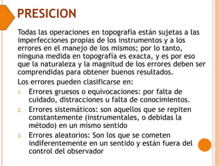 PRESICION
Todas las operaciones en topografía están sujetas a las
imperfecciones propias de los instrumentos y a los
errores en el manejo de los mismos; por lo tanto,
ninguna medida en topografía es exacta, y es por eso
que la naturaleza y la magnitud de los errores deben ser
comprendidas para obtener buenos resultados.
Los errores pueden clasificarse en:
1. Errores gruesos o equivocaciones: por falta de
cuidado, distracciones u falta de conocimientos.
2. Errores sistemáticos: son aquellos que se repiten
constantemente (instrumentales, o debidas la
método) en un mismo sentido
3. Errores aleatorios: Son los que se cometen
indiferentemente en un sentido y están fuera del
control del observador
 