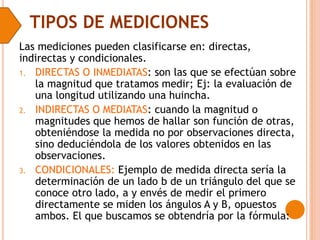 TIPOS DE MEDICIONES
Las mediciones pueden clasificarse en: directas,
indirectas y condicionales.
1. DIRECTAS O INMEDIATAS: son las que se efectúan sobre
la magnitud que tratamos medir; Ej: la evaluación de
una longitud utilizando una huincha.
2. INDIRECTAS O MEDIATAS: cuando la magnitud o
magnitudes que hemos de hallar son función de otras,
obteniéndose la medida no por observaciones directa,
sino deduciéndola de los valores obtenidos en las
observaciones.
3. CONDICIONALES: Ejemplo de medida directa sería la
determinación de un lado b de un triángulo del que se
conoce otro lado, a y envés de medir el primero
directamente se miden los ángulos A y B, opuestos
ambos. El que buscamos se obtendría por la fórmula:
 