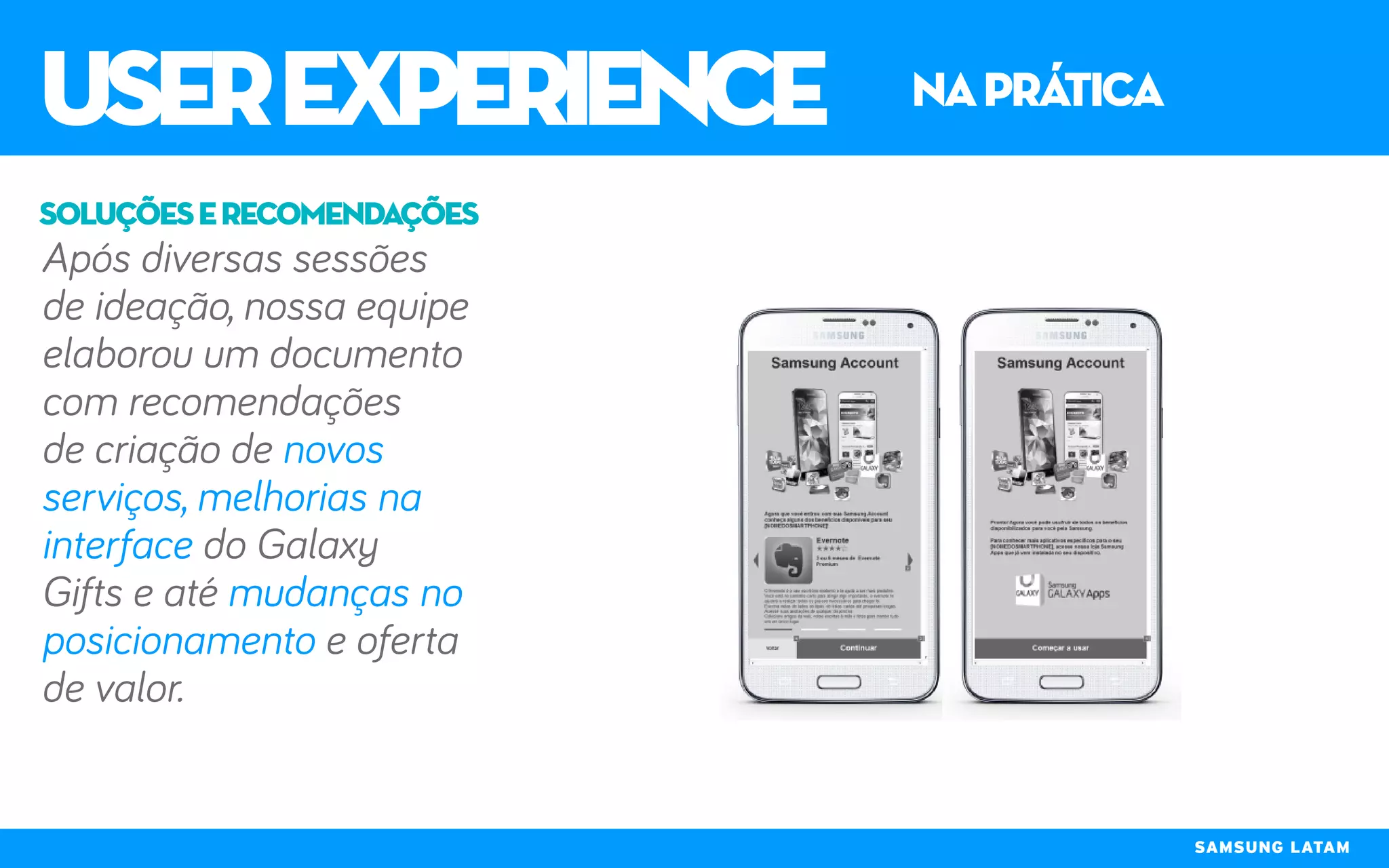 userexperience naprática
SAMSUNG LATAM
Após diversas sessões
de ideação, nossa equipe
elaborou um documento
com recomendações
de criação de novos
serviços, melhorias na
interface do Galaxy
Gifts e até mudanças no
posicionamento e oferta
de valor.
soluçõeserecomendações
 