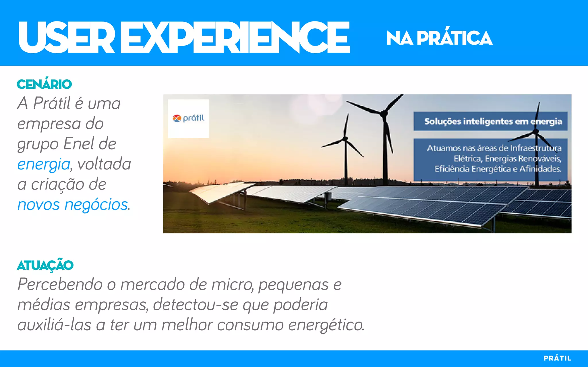 userexperience naprática
PRÁTIL
A Prátil é uma
empresa do
grupo Enel de
energia, voltada
a criação de
novos negócios.
Percebendo o mercado de micro, pequenas e
médias empresas, detectou-se que poderia
auxiliá-las a ter um melhor consumo energético.
cenário
atuação
 