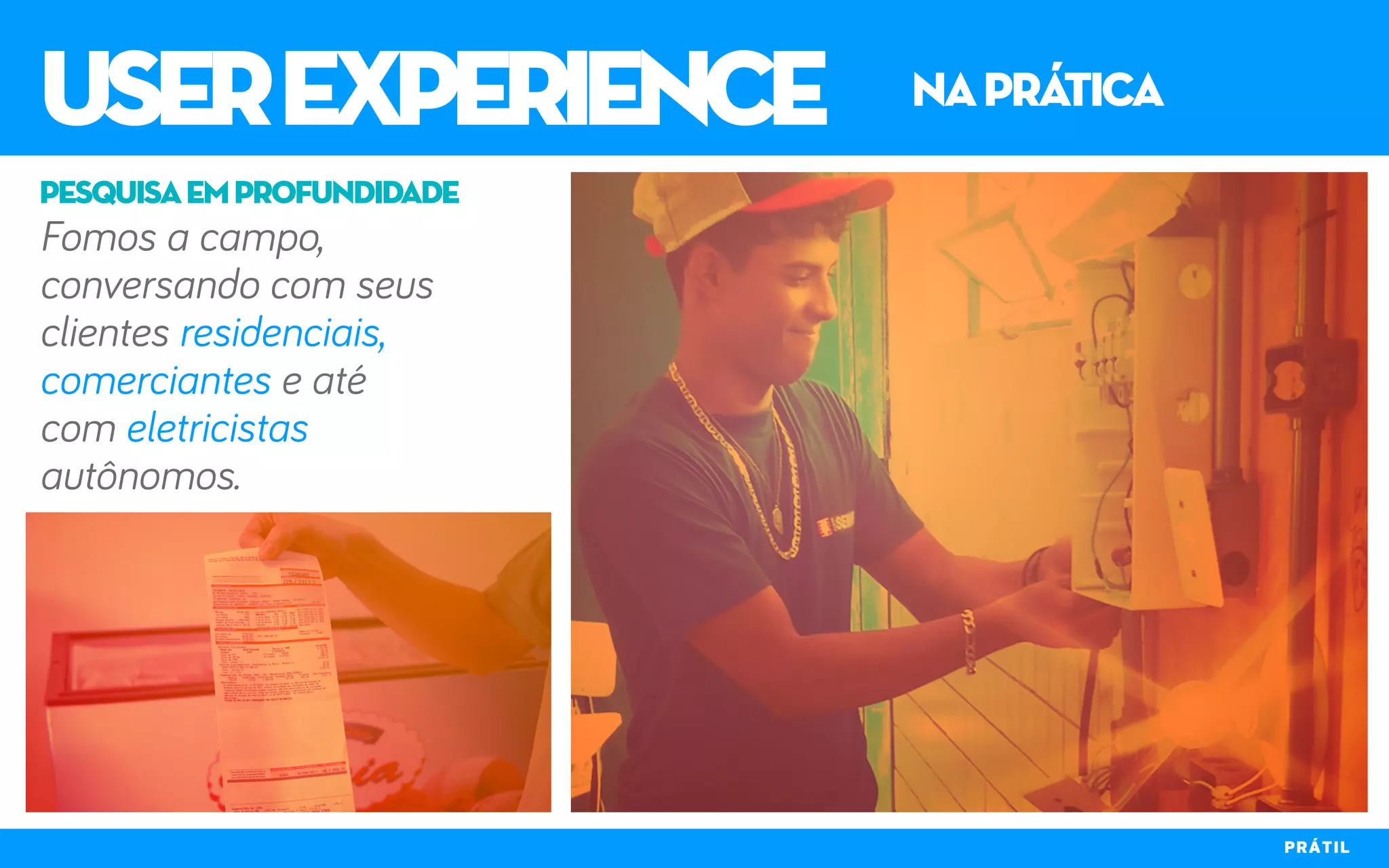 userexperience naprática
PRÁTIL
Fomos a campo,
conversando com seus
clientes residenciais,
comerciantes e até
com eletricistas
autônomos.
pesquisaemprofundidade
 