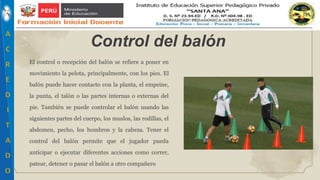 El control o recepción del balón se refiere a poner en
movimiento la pelota, principalmente, con los pies. El
balón puede hacer contacto con la planta, el empeine,
la punta, el talón o las partes internas o externas del
pie. También se puede controlar el balón usando las
siguientes partes del cuerpo, los muslos, las rodillas, el
abdomen, pecho, los hombros y la cabeza. Tener el
control del balón permite que el jugador pueda
anticipar o ejecutar diferentes acciones como correr,
patear, detener o pasar el balón a otro compañero
Control del balón
 