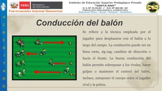 Se refiere a la técnica empleada por el
jugador para desplazarse con el balón a lo
largo del campo. La conducción puede ser en
línea recta, zig-zag, cambios de dirección o
hacia el frente. La buena conducción del
balón permite sobrepasar a los rivales, hacer
golpes o mantener el control del balón,
incluso, anteponer el cuerpo entre el jugador
rival y la pelota.
Conducción del balón
 