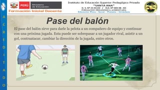 El pase del balón sirve para darle la pelota a un compañero de equipo y continuar
con una próxima jugada. Esta puede ser sobrepasar a un jugador rival, asistir a un
gol, contraatacar, cambiar la dirección de la jugada, entre otros.
Pase del balón
 
