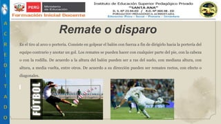 Es el tiro al arco o portería. Consiste en golpear el balón con fuerza a fin de dirigirlo hacia la portería del
equipo contrario y anotar un gol. Los remates se pueden hacer con cualquier parte del pie, con la cabeza
o con la rodilla. De acuerdo a la altura del balón pueden ser a ras del suelo, con mediana altura, con
altura, a media vuelta, entre otros. De acuerdo a su dirección pueden ser remates rectos, con efecto o
diagonales.
Remate o disparo
 