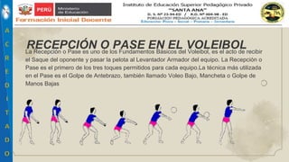 La Recepción o Pase es uno de los Fundamentos Básicos del Voleibol, es el acto de recibir
el Saque del oponente y pasar la pelota al Levantador Armador del equipo. La Recepción o
Pase es el primero de los tres toques permitidos para cada equipo.La técnica más utilizada
en el Pase es el Golpe de Antebrazo, también llamado Voleo Bajo, Mancheta o Golpe de
Manos Bajas
RECEPCIÓN O PASE EN EL VOLEIBOL
 