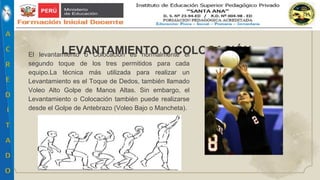 El levantamiento o Colocación es normalmente el
segundo toque de los tres permitidos para cada
equipo.La técnica más utilizada para realizar un
Levantamiento es el Toque de Dedos, también llamado
Voleo Alto Golpe de Manos Altas. Sin embargo, el
Levantamiento o Colocación también puede realizarse
desde el Golpe de Antebrazo (Voleo Bajo o Mancheta).
LEVANTAMIENTO O COLOCACIÓN
 