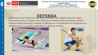 La Defensa es un fundamento que puede realizarse con cualquier parte del cuerpo,
incluyendo los pies. El objetivo de la Defensa es impedir el éxito del Ataque (remate o
Golpe de Dedos) del equipo contrario.La Defensa es un fundamento tan importante en el
Voleibol que hay un jugador especialista en defensa, el Líbero.
DEFENSA
 