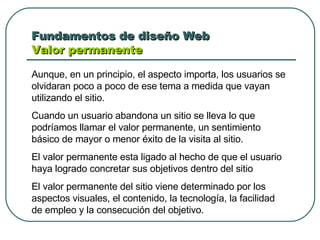 Fundamentos de diseño Web  Valor permanente Aunque, en un principio, el aspecto importa, los usuarios se olvidaran poco a poco de ese tema a medida que vayan utilizando el sitio. Cuando un usuario abandona un sitio se lleva lo que podríamos llamar el valor permanente, un sentimiento básico de mayor o menor éxito de la visita al sitio. El valor permanente esta ligado al hecho de que el usuario haya logrado concretar sus objetivos dentro del sitio El valor permanente del sitio viene determinado por los aspectos visuales, el contenido, la tecnología, la facilidad de empleo y la consecución del objetivo.  