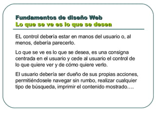 Fundamentos de diseño Web  Lo que se ve es lo que se desea  EL control debería estar en manos del usuario o, al menos, debería parecerlo. Lo que se ve es lo que se desea, es una consigna centrada en el usuario y cede al usuario el control de lo que quiere ver y de cómo quiere verlo. El usuario debería ser dueño de sus propias acciones, permitiéndosele navegar sin rumbo, realizar cualquier tipo de búsqueda, imprimir el contenido mostrado…. 