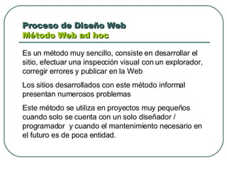 Proceso de Diseño Web  Método Web ad hoc  Es un método muy sencillo, consiste en desarrollar el sitio, efectuar una inspección visual con un explorador, corregir errores y publicar en la Web  Los sitios desarrollados con este método informal presentan numerosos problemas Este método se utiliza en proyectos muy pequeños cuando solo se cuenta con un solo diseñador / programador  y cuando el mantenimiento necesario en el futuro es de poca entidad. 