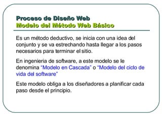 Proceso de Diseño Web  Modelo del Método Web Básico  Es un método deductivo, se inicia con una idea del conjunto y se va estrechando hasta llegar a los pasos necesarios para terminar el sitio.  En ingenieria de software, a este modelo se le denomina  “Modelo en Cascada”  o  “Modelo del ciclo de vida del software” Este modelo obliga a los diseñadores a planificar cada paso desde el principio.  