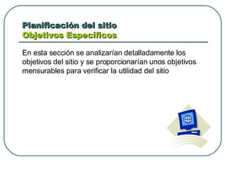 Planificación del sitio  Objetivos Específicos  En esta sección se analizarían detalladamente los objetivos del sitio y se proporcionarían unos objetivos mensurables para verificar la utilidad del sitio 