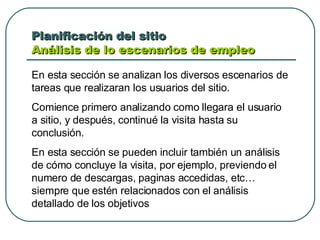 Planificación del sitio  Análisis de lo escenarios de empleo  En esta sección se analizan los diversos escenarios de tareas que realizaran los usuarios del sitio.  Comience primero analizando como llegara el usuario a sitio, y después, continué la visita hasta su conclusión.  En esta sección se pueden incluir también un análisis de cómo concluye la visita, por ejemplo, previendo el numero de descargas, paginas accedidas, etc… siempre que estén relacionados con el análisis detallado de los objetivos 