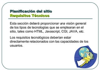 Planificación del sitio  Requisitos Técnicos  Esta sección deberá proporcionar una visión general de los tipos de tecnologías que se emplearan en el sitio, tales como HTML, Javascript, CGI, JAVA, etc. Los requisitos tecnológicos deberían estar directamente relacionados con las capacidades de los usuarios. 