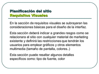 Planificación del sitio  Requisitos Visuales  En la sección de requisitos visuales se subrayaran las consideraciones básicas para el diseño de la interfaz. Esta sección deberá indicar a grandes rasgos como se relacionara el sitio con cualquier material de marketing existente y definirá las restricciones que tendrán los usuarios para emplear gráficos y otros elementos multimedia (tamaño de pantalla, colores..) Esta sección puede resaltar algunos detalles específicos como: tipo de fuente, color 