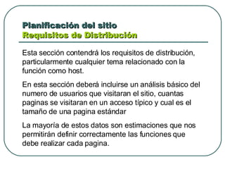 Planificación del sitio  Requisitos de Distribución  Esta sección contendrá los requisitos de distribución, particularmente cualquier tema relacionado con la función como host. En esta sección deberá incluirse un análisis básico del numero de usuarios que visitaran el sitio, cuantas paginas se visitaran en un acceso típico y cual es el tamaño de una pagina estándar La mayoría de estos datos son estimaciones que nos permitirán definir correctamente las funciones que debe realizar cada pagina. 