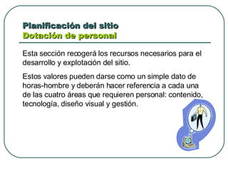 Planificación del sitio  Dotación de personal  Esta sección recogerá los recursos necesarios para el desarrollo y explotación del sitio. Estos valores pueden darse como un simple dato de horas-hombre y deberán hacer referencia a cada una de las cuatro áreas que requieren personal: contenido, tecnología, diseño visual y gestión.  