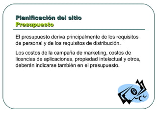 Planificación del sitio  Presupuesto  El presupuesto deriva principalmente de los requisitos de personal y de los requisitos de distribución. Los costos de la campaña de marketing, costos de licencias de aplicaciones, propiedad intelectual y otros, deberán indicarse también en el presupuesto. 