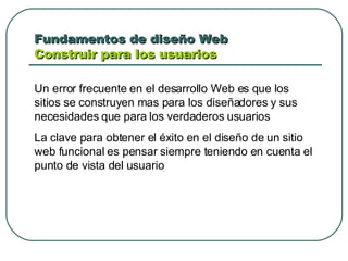 Fundamentos de diseño Web  Construir para los usuarios Un error frecuente en el desarrollo Web es que los sitios se construyen mas para los diseñadores y sus necesidades que para los verdaderos usuarios La clave para obtener el éxito en el diseño de un sitio web funcional es pensar siempre teniendo en cuenta el punto de vista del usuario 