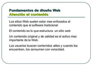 Fundamentos de diseño Web  Atención al contenido Los sitios Web suelen estar mas enfocados al contenido que el software tradicional El contenido es lo que estructura  un sitio web  Un contenido original y de calidad es el activo mas importante de la Web. Los usuarios buscan contenidos utiles y cuando los encuentran, los consumen con voracidad. 